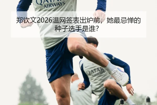 郑钦文2026温网签表出炉前，她最忌惮的种子选手是谁？